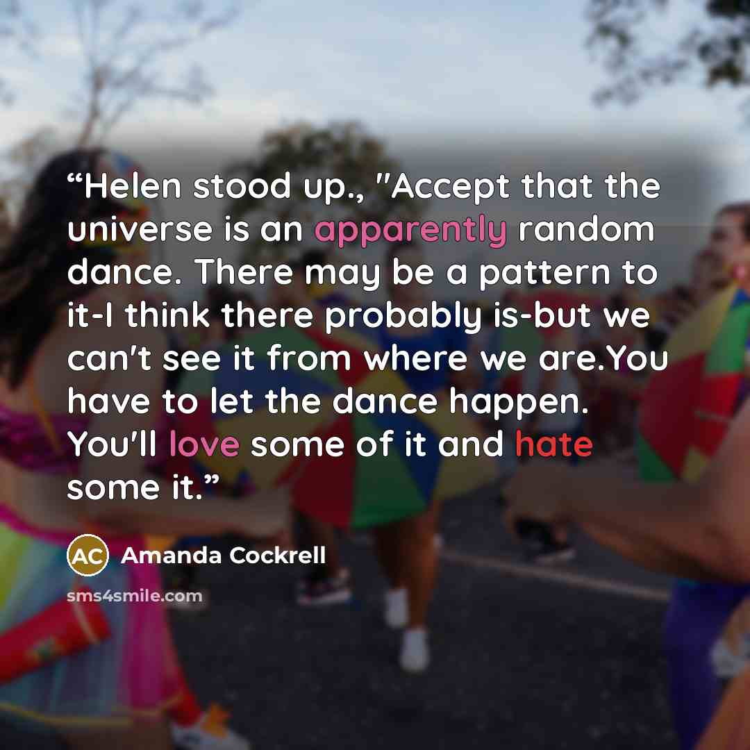 “Helen stood up., "Accept that the universe is an apparently random dance. There may be a pattern to it-I think there probably is-but we can't see it from where we are.You have to let the dance happen. You'll love some of it and hate some it.” quote by Amanda Cockrell