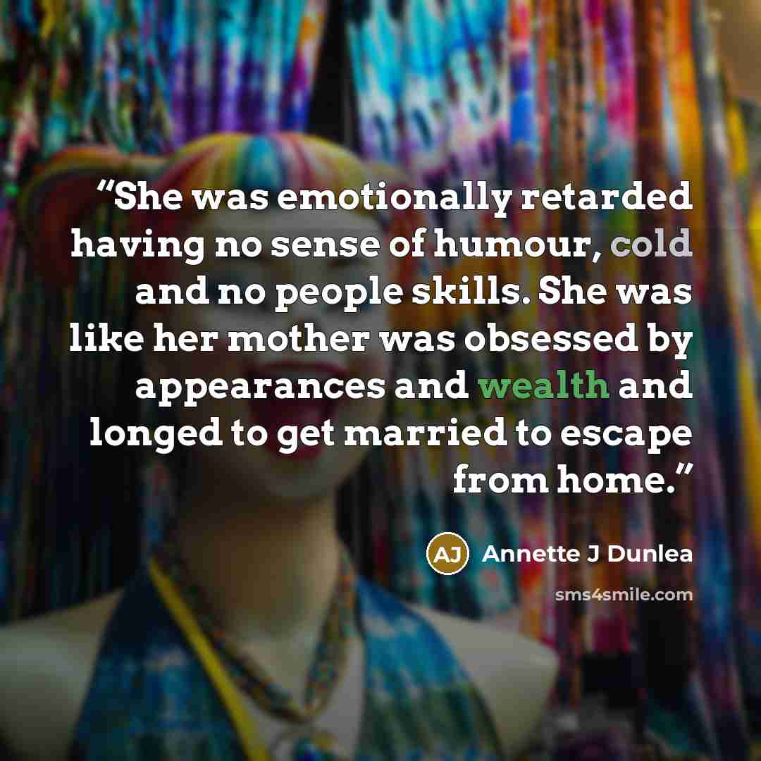 “She was emotionally retarded having no sense of humour, cold and no people skills. She was like her mother was obsessed by appearances and wealth and longed to get married to escape from home.” quote by Annette J Dunlea