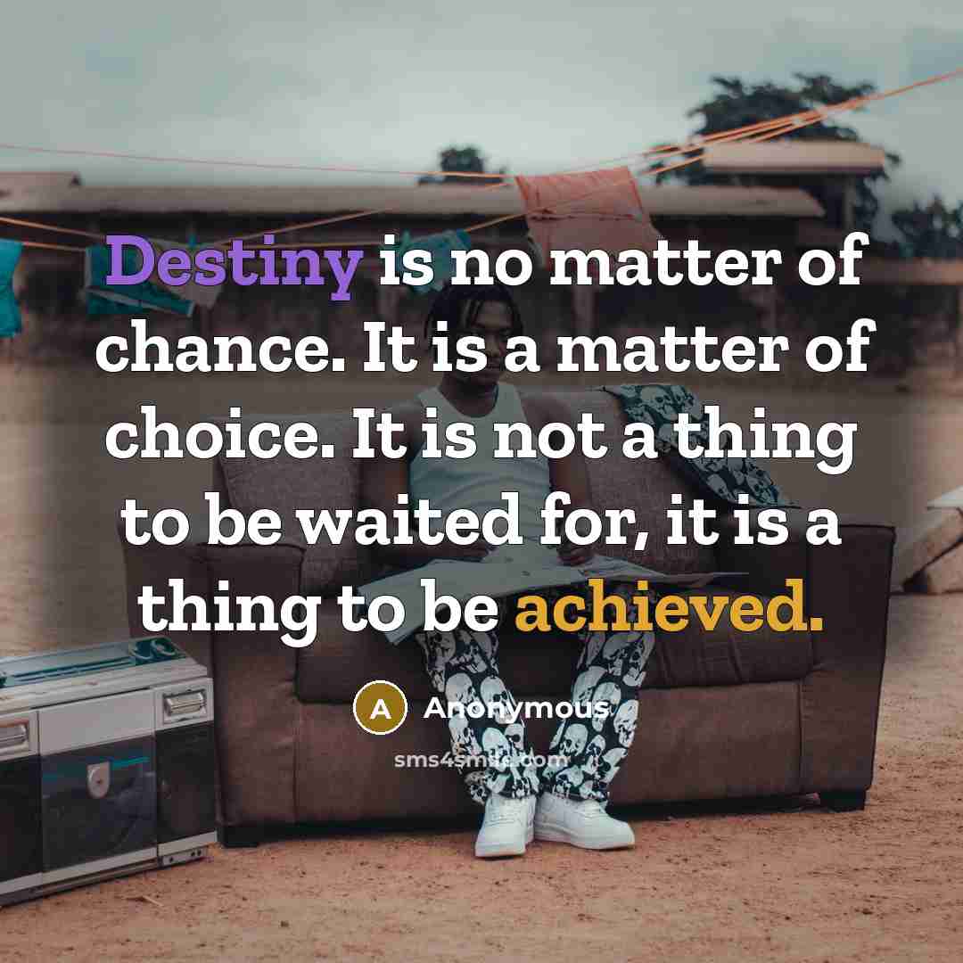 “Destiny is no matter of chance. It is a matter of choice. It is not a thing to be waited for, it is a thing to be achieved.” quote by Anonymous