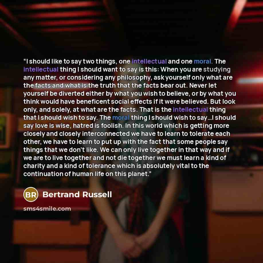 “I should like to say two things, one intellectual and one moral. The intellectual thing I should want to say is this: When you are studying any matter, or considering any philosophy, ask yourself only what are the facts and what is the truth that the facts bear out. Never let yourself be diverted…” quote by Bertrand Russell