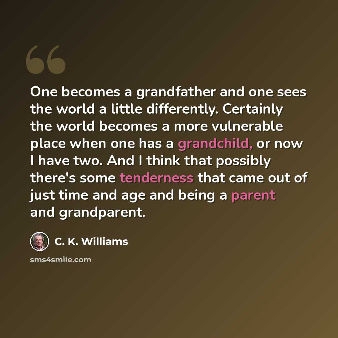 “One becomes a grandfather and one sees the world a little differently. Certainly the world becomes a more vulnerable place when one has a grandchild, or now I have two. And I think that possibly there's some tenderness that came out of just time and age and being a parent and grandparent.” quote by C. K. Williams