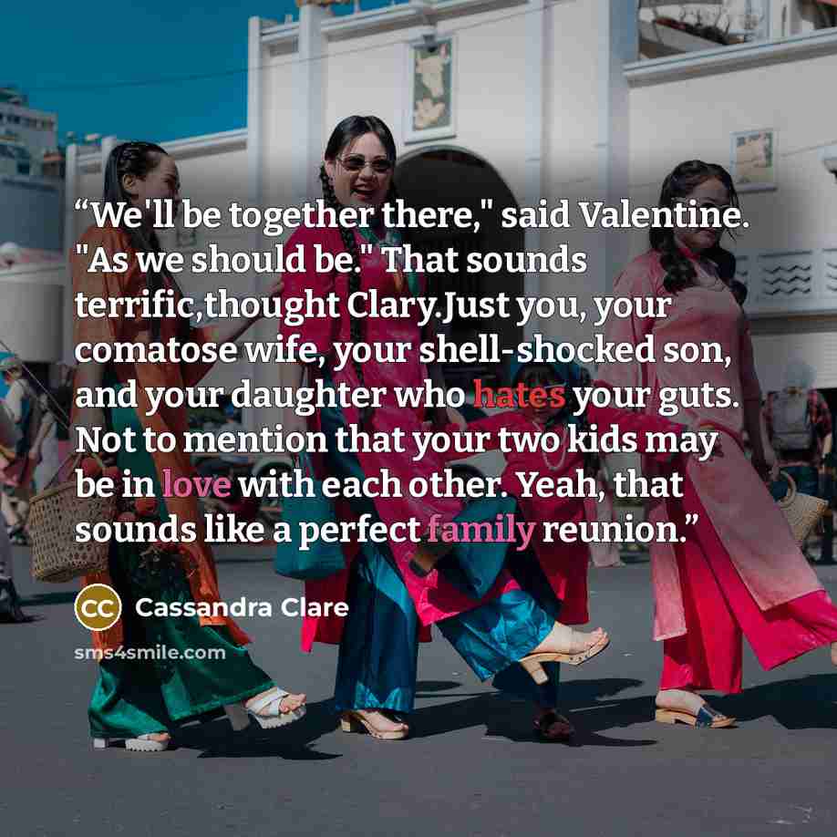 “We'll be together there," said Valentine. "As we should be." That sounds terrific,thought Clary.Just you, your comatose wife, your shell-shocked son, and your daughter who hates your guts. Not to mention that your two kids may be in love with each other. Yeah, that sounds like a perfect family…” quote by Cassandra Clare