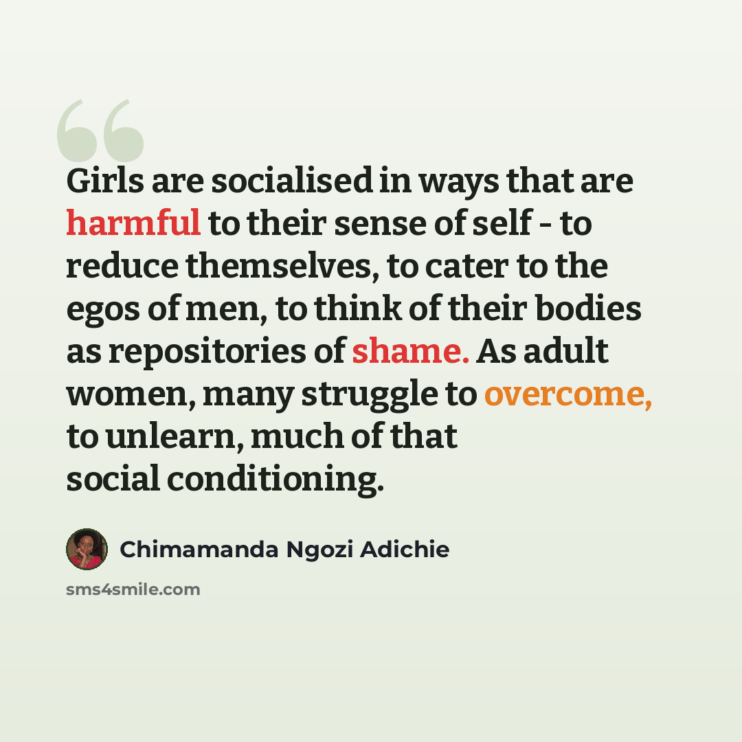 “Girls are socialised in ways that are harmful to their sense of self - to reduce themselves, to cater to the egos of men, to think of their bodies as repositories of shame. As adult women, many struggle to overcome, to unlearn, much of that social conditioning.” quote by Chimamanda Ngozi Adichie