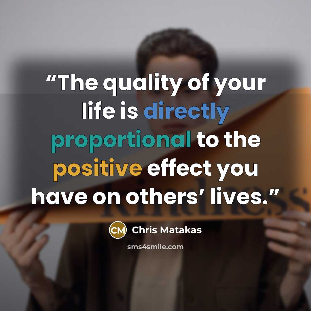 “The quality of your life is directly proportional to the positive effect you have on others’ lives.” quote by Chris Matakas