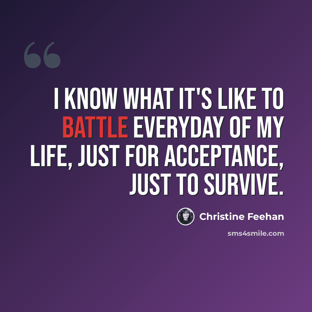 “I know what it's like to battle everyday of my life, just for acceptance, just to survive.” quote by Christine Feehan
