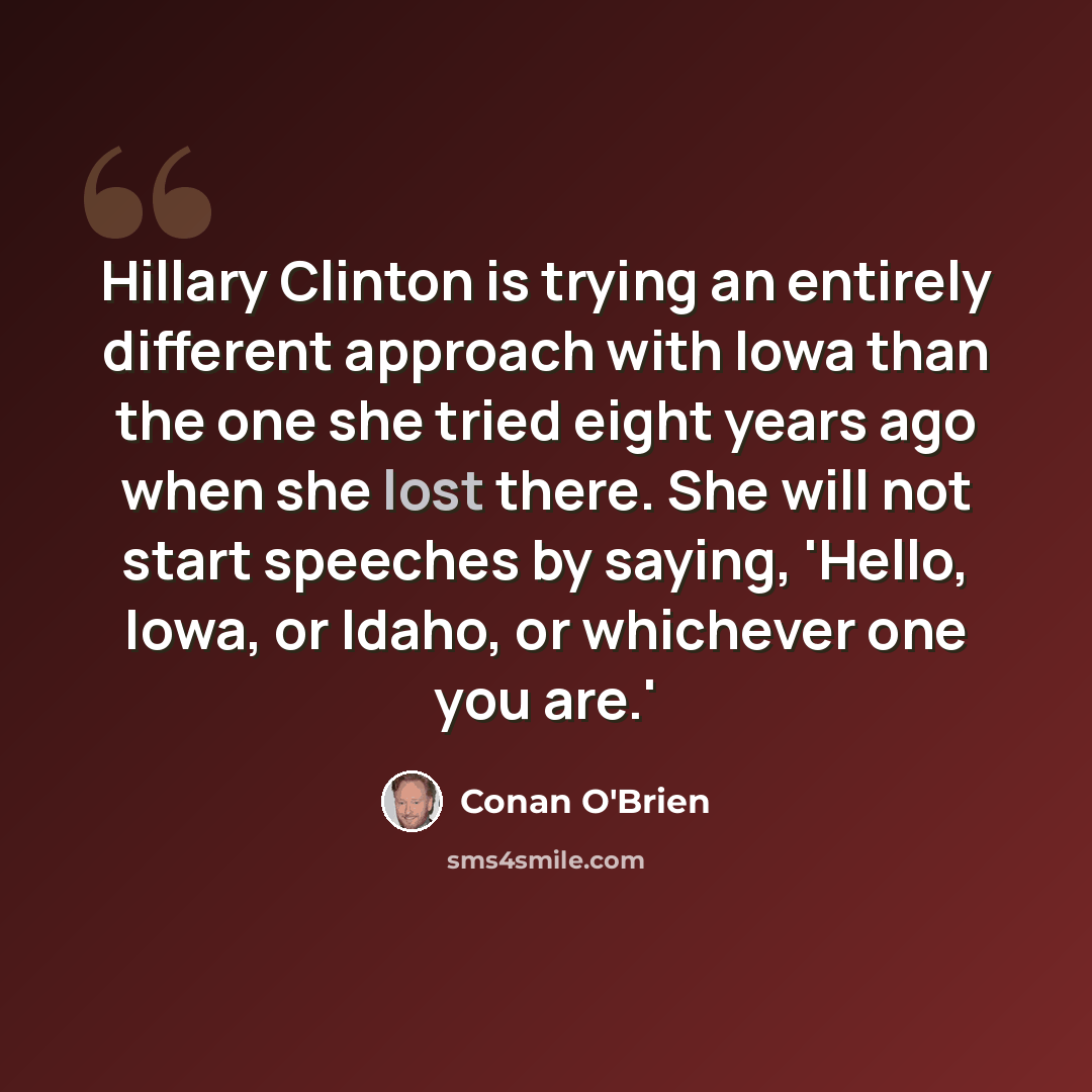 “Hillary Clinton is trying an entirely different approach with Iowa than the one she tried eight years ago when she lost there. She will not start speeches by saying, 'Hello, Iowa, or Idaho, or whichever one you are.'” quote by Conan O'Brien