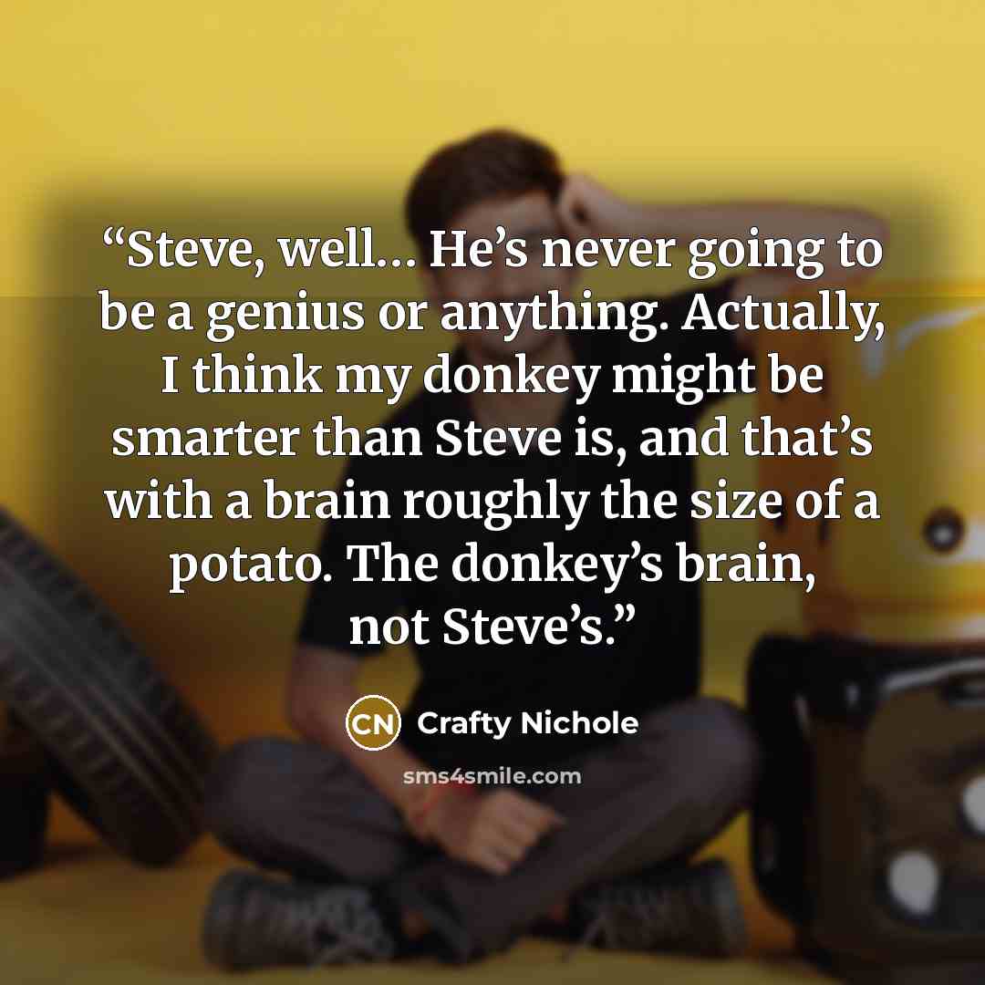 “Steve, well… He’s never going to be a genius or anything. Actually, I think my donkey might be smarter than Steve is, and that’s with a brain roughly the size of a potato. The donkey’s brain, not Steve’s.” quote by Crafty Nichole