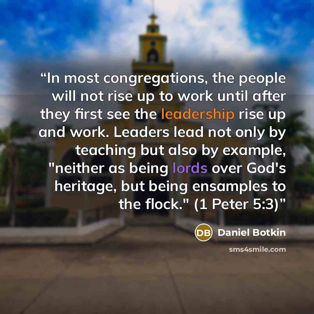 “In most congregations, the people will not rise up to work until after they first see the leadership rise up and work. Leaders lead not only by teaching but also by example, "neither as being lords over God's heritage, but being ensamples to the flock." (1 Peter 5:3)” quote by Daniel Botkin