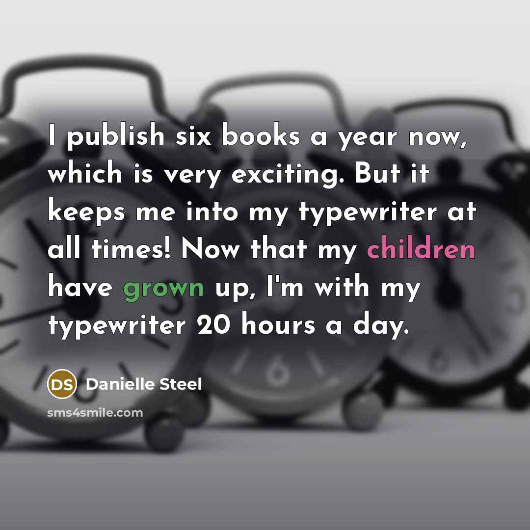 “I publish six books a year now, which is very exciting. But it keeps me into my typewriter at all times! Now that my children have grown up, I'm with my typewriter 20 hours a day.” quote by Danielle Steel