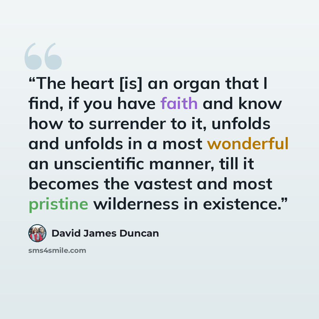 “The heart [is] an organ that I find, if you have faith and know how to surrender to it, unfolds and unfolds in a most wonderful an unscientific manner, till it becomes the vastest and most pristine wilderness in existence.” quote by David James Duncan