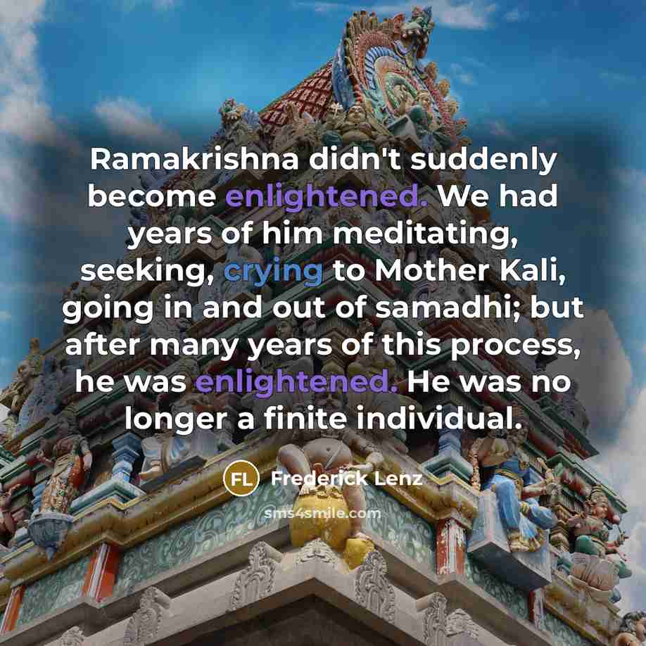 “Ramakrishna didn't suddenly become enlightened. We had years of him meditating, seeking, crying to Mother Kali, going in and out of samadhi; but after many years of this process, he was enlightened. He was no longer a finite individual.” quote by Frederick Lenz
