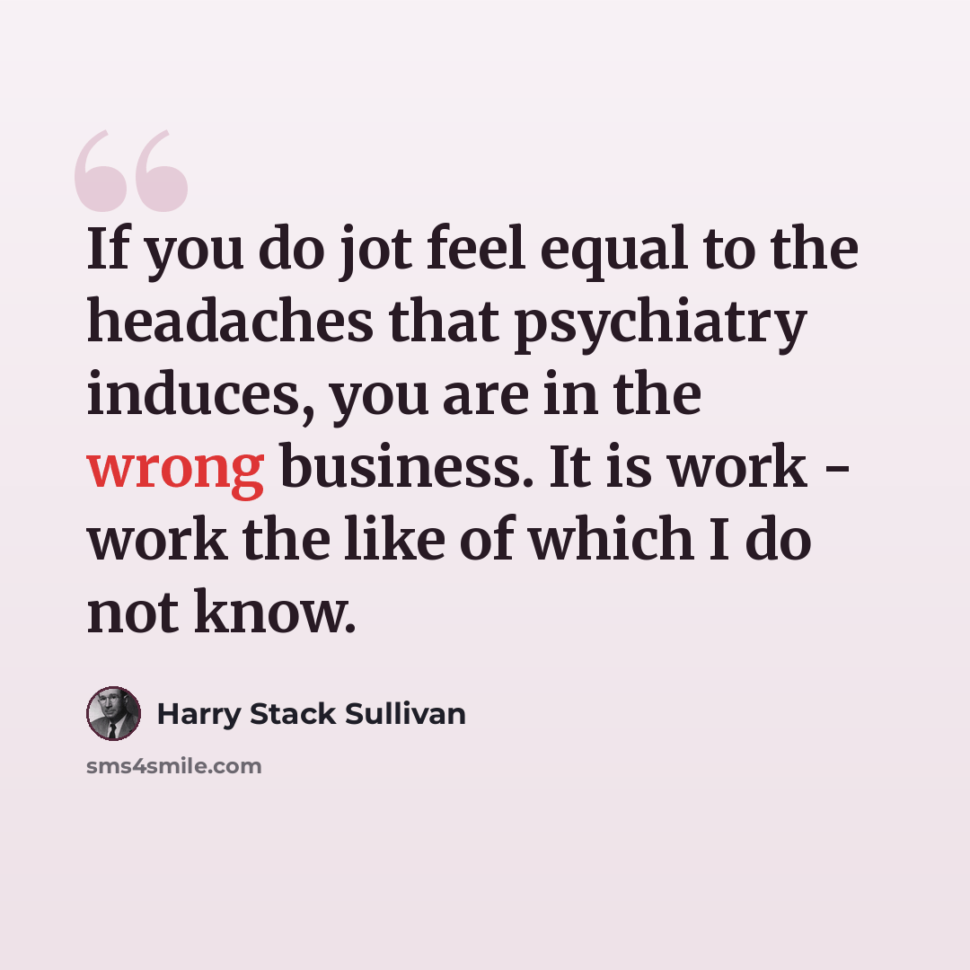 “If you do jot feel equal to the headaches that psychiatry induces, you are in the wrong business. It is work - work the like of which I do not know.” quote by Harry Stack Sullivan