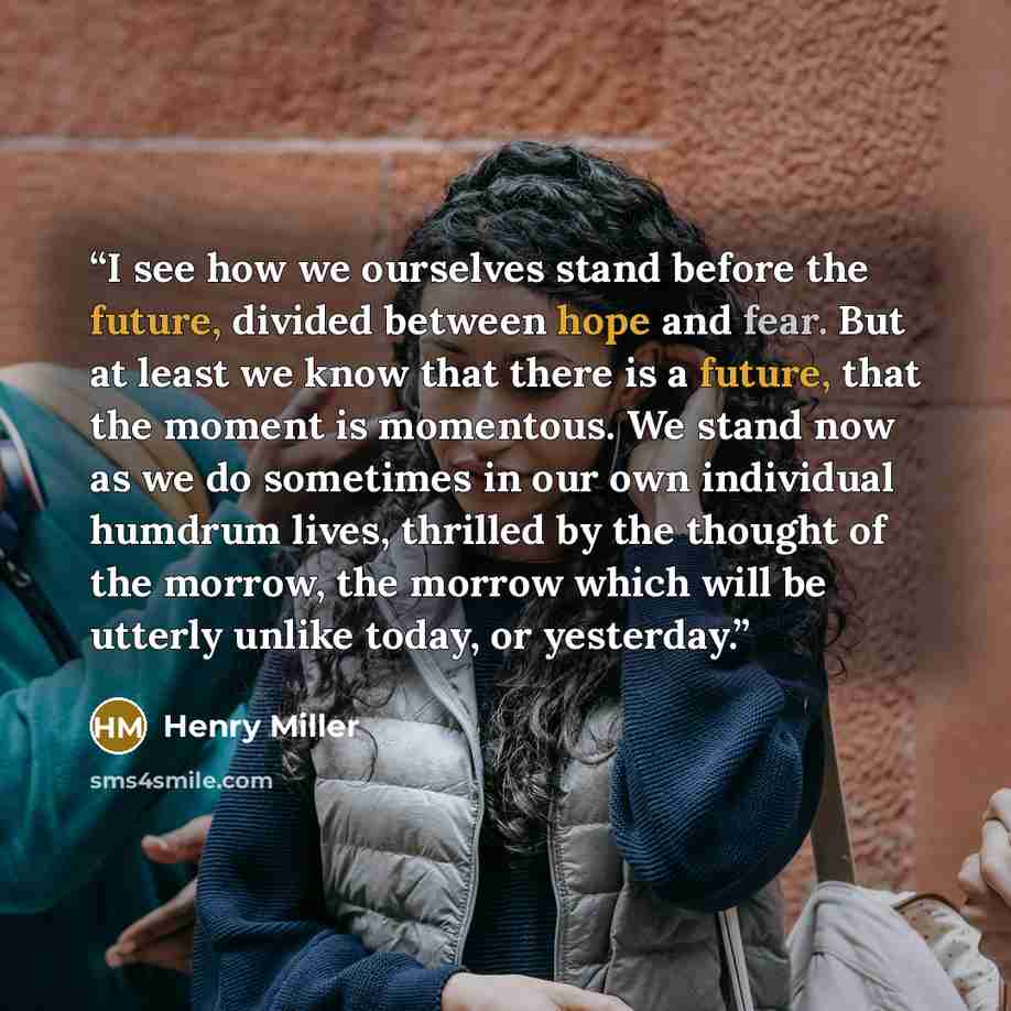 “I see how we ourselves stand before the future, divided between hope and fear. But at least we know that there is a future, that the moment is momentous. We stand now as we do sometimes in our own individual humdrum lives, thrilled by the thought of the morrow, the morrow which will be utterly…” quote by Henry Miller