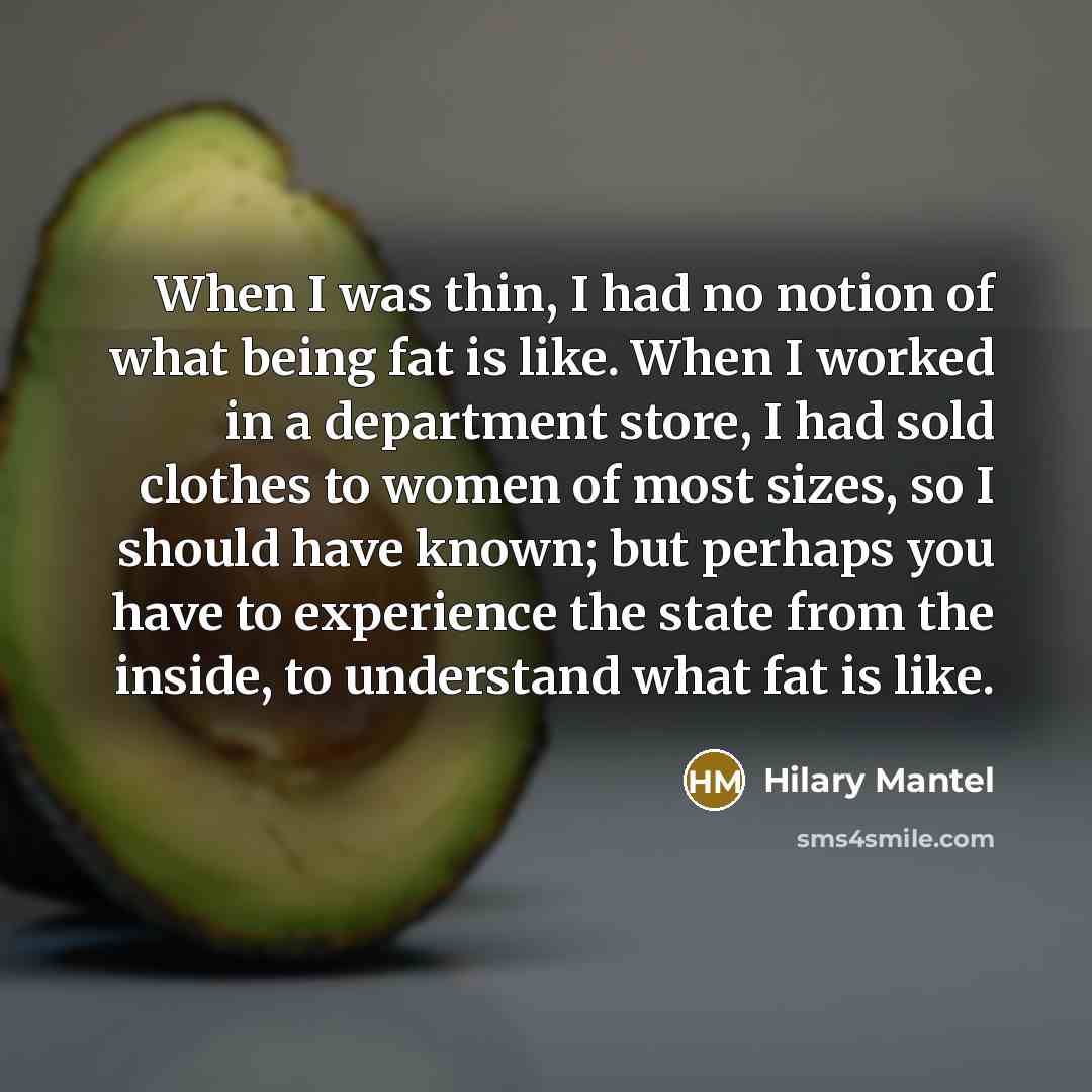 “When I was thin, I had no notion of what being fat is like. When I worked in a department store, I had sold clothes to women of most sizes, so I should have known; but perhaps you have to experience the state from the inside, to understand what fat is like.” quote by Hilary Mantel