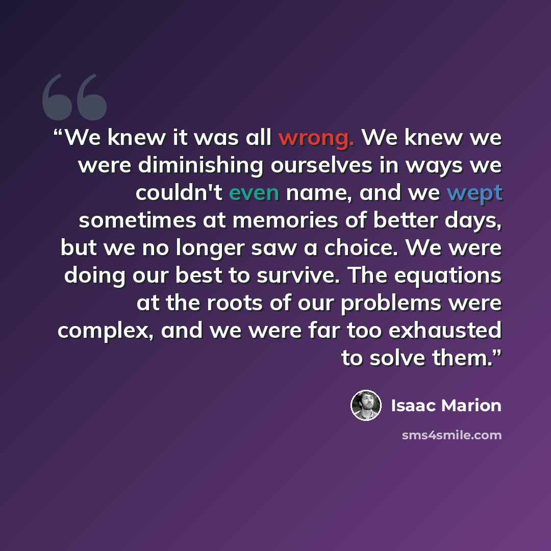 “We knew it was all wrong. We knew we were diminishing ourselves in ways we couldn't even name, and we wept sometimes at memories of better days, but we no longer saw a choice. We were doing our best to survive. The equations at the roots of our problems were complex, and we were far too exhausted…” quote by Isaac Marion