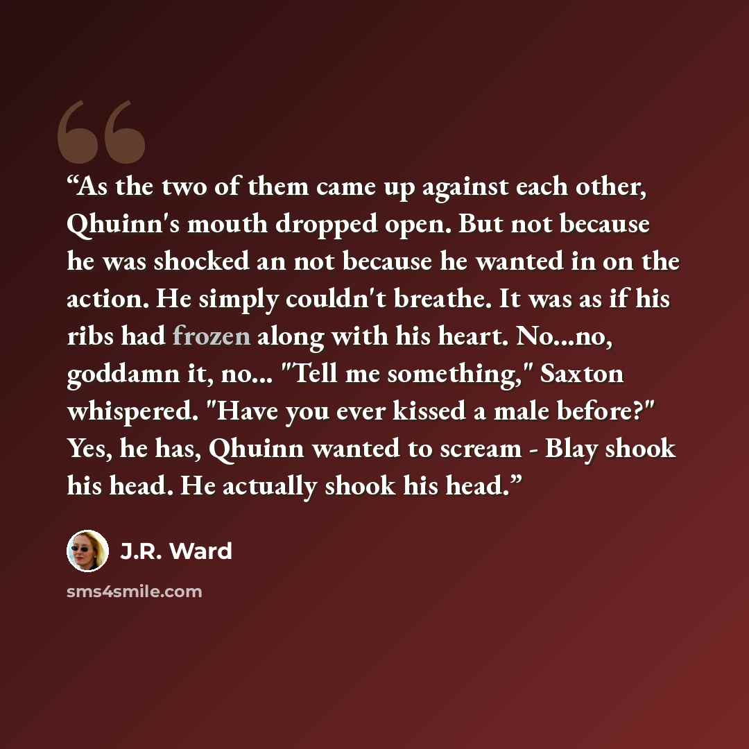 “As the two of them came up against each other, Qhuinn's mouth dropped open. But not because he was shocked an not because he wanted in on the action. He simply couldn't breathe. It was as if his ribs had frozen along with his heart. No...no, goddamn it, no... "Tell me something," Saxton whispered…” quote by J.R. Ward