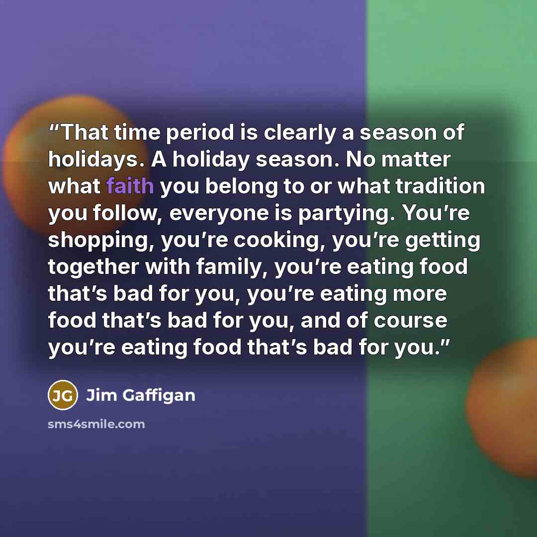 “That time period is clearly a season of holidays. A holiday season. No matter what faith you belong to or what tradition you follow, everyone is partying. You’re shopping, you’re cooking, you’re getting together with family, you’re eating food that’s bad for you, you’re eating more food that’s bad…” quote by Jim Gaffigan
