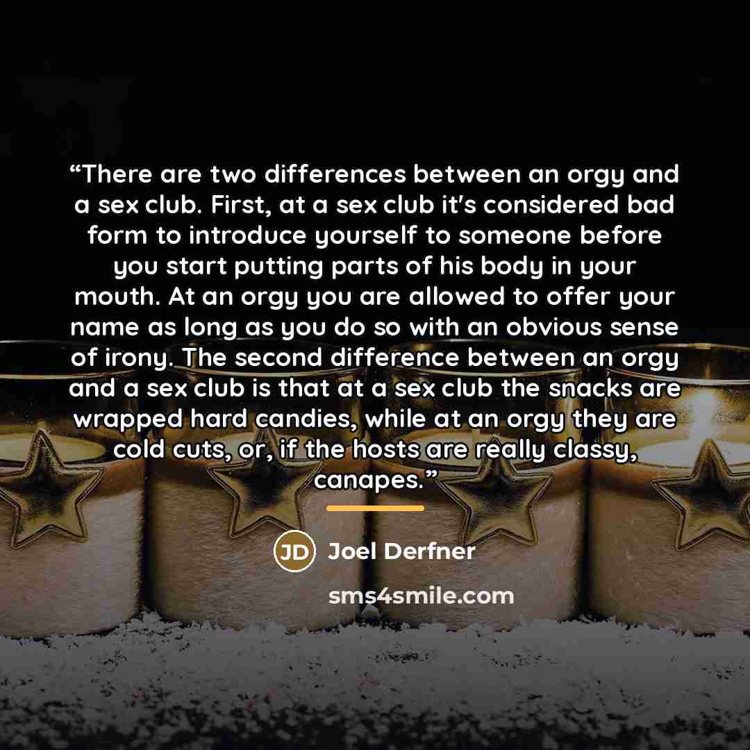 “There are two differences between an orgy and a sex club. First, at a sex club it's considered bad form to introduce yourself to someone before you start putting parts of his body in your mouth. At an orgy you are allowed to offer your name as long as you do so with an obvious sense of irony. The…” quote by Joel Derfner