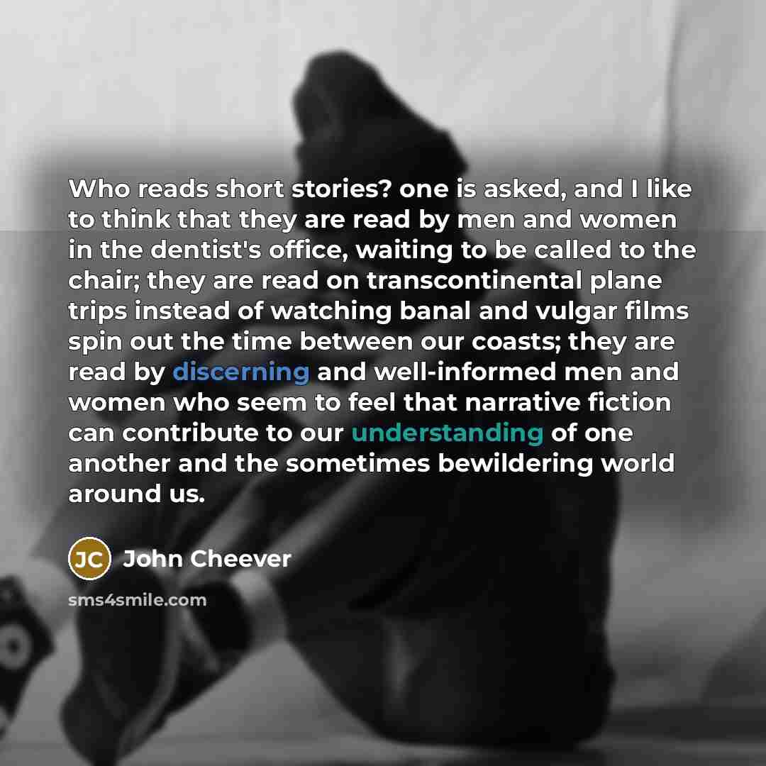 “Who reads short stories? one is asked, and I like to think that they are read by men and women in the dentist's office, waiting to be called to the chair; they are read on transcontinental plane trips instead of watching banal and vulgar films spin out the time between our coasts; they are read by…” quote by John Cheever