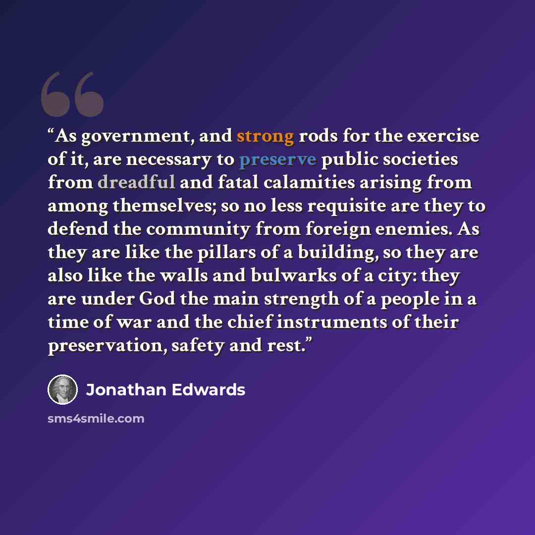 “As government, and strong rods for the exercise of it, are necessary to preserve public societies from dreadful and fatal calamities arising from among themselves; so no less requisite are they to defend the community from foreign enemies. As they are like the pillars of a building, so they are…” quote by Jonathan Edwards