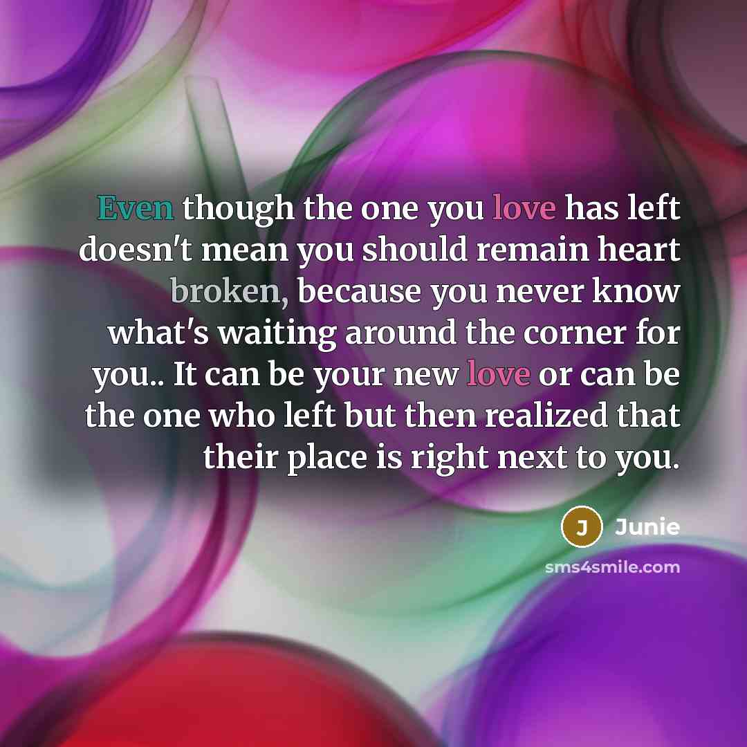 “Even though the one you love has left doesn't mean you should remain heart broken, because you never know what's waiting around the corner for you.. It can be your new love or can be the one who left but then realized that their place is right next to you.” quote by Junie