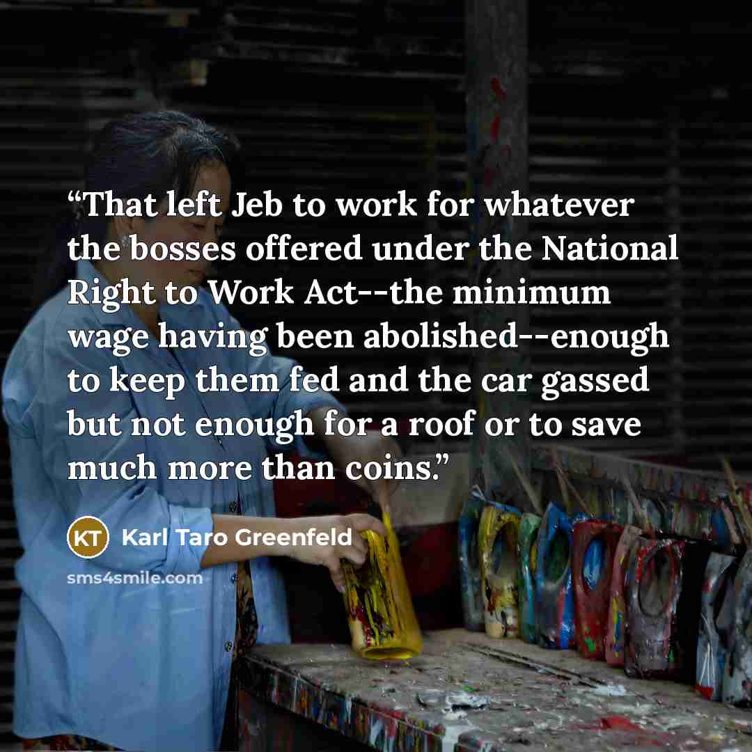 “That left Jeb to work for whatever the bosses offered under the National Right to Work Act--the minimum wage having been abolished--enough to keep them fed and the car gassed but not enough for a roof or to save much more than coins.” quote by Karl Taro Greenfeld