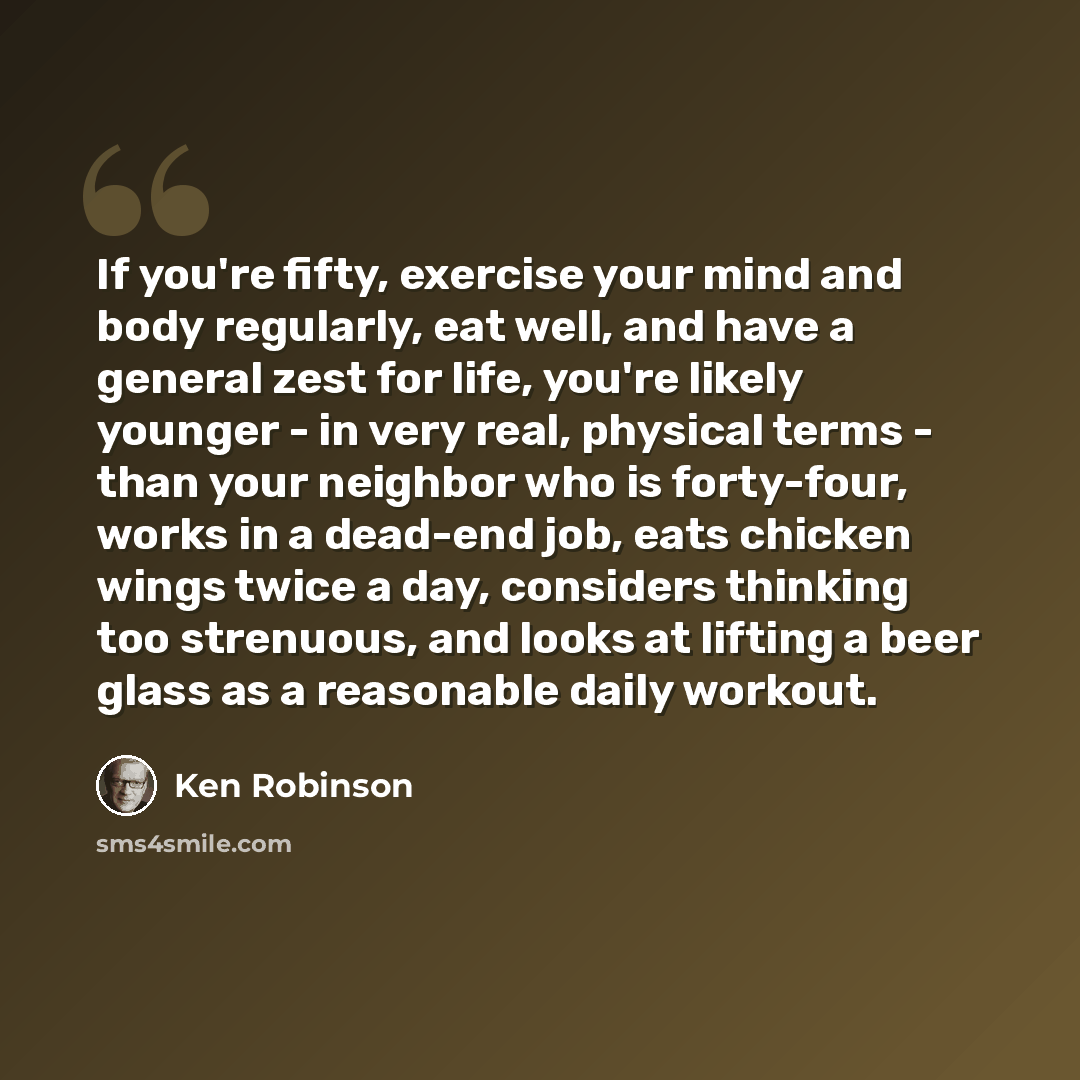 “If you're fifty, exercise your mind and body regularly, eat well, and have a general zest for life, you're likely younger - in very real, physical terms - than your neighbor who is forty-four, works in a dead-end job, eats chicken wings twice a day, considers thinking too strenuous, and looks at…” quote by Ken Robinson