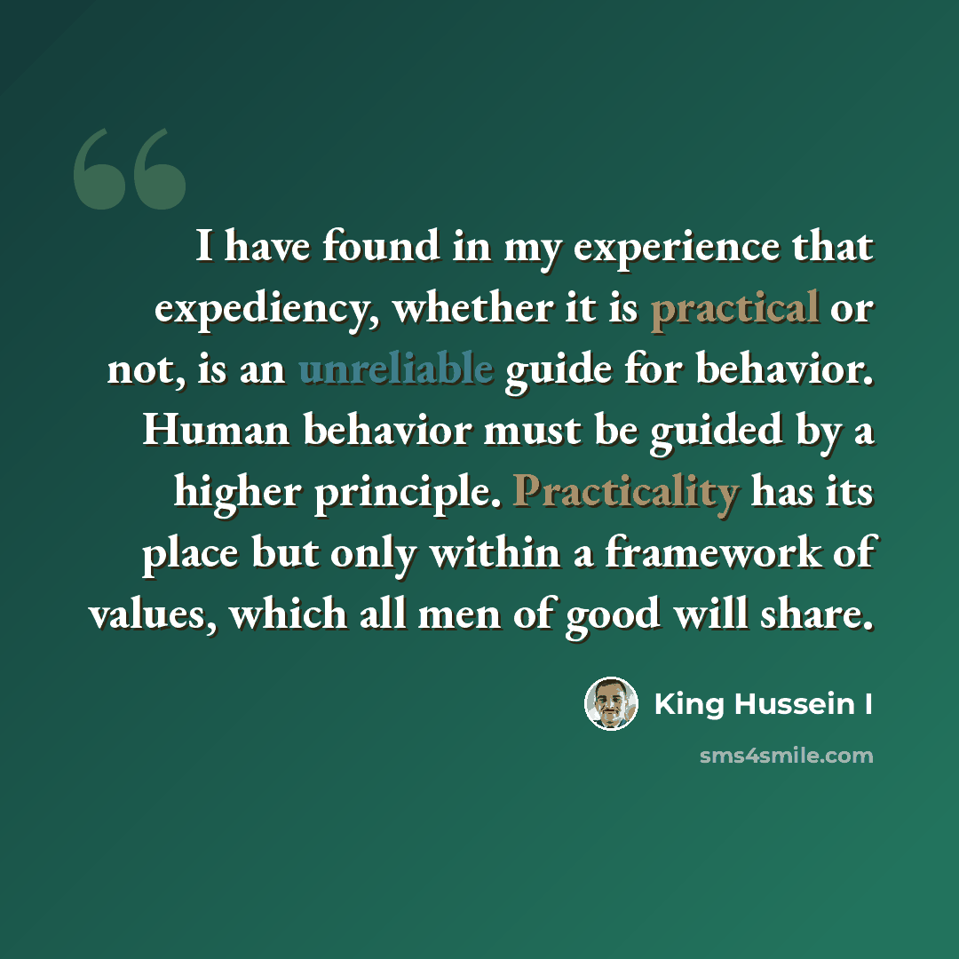 “I have found in my experience that expediency, whether it is practical or not, is an unreliable guide for behavior. Human behavior must be guided by a higher principle. Practicality has its place but only within a framework of values, which all men of good will share.” quote by King Hussein I
