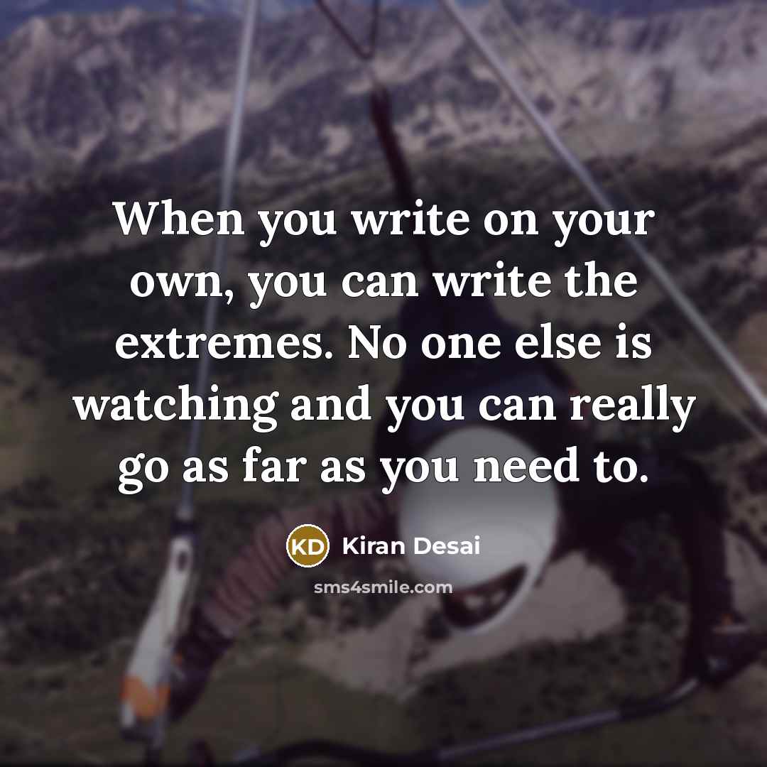 “When you write on your own, you can write the extremes. No one else is watching and you can really go as far as you need to.” quote by Kiran Desai