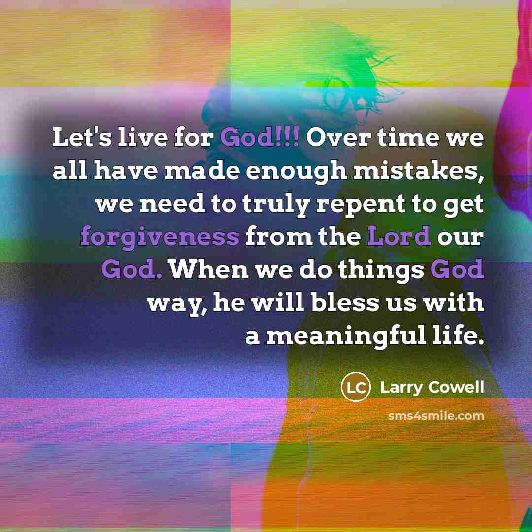 “Let's live for God!!! Over time we all have made enough mistakes, we need to truly repent to get forgiveness from the Lord our God. When we do things God way, he will bless us with a meaningful life.” quote by Larry Cowell