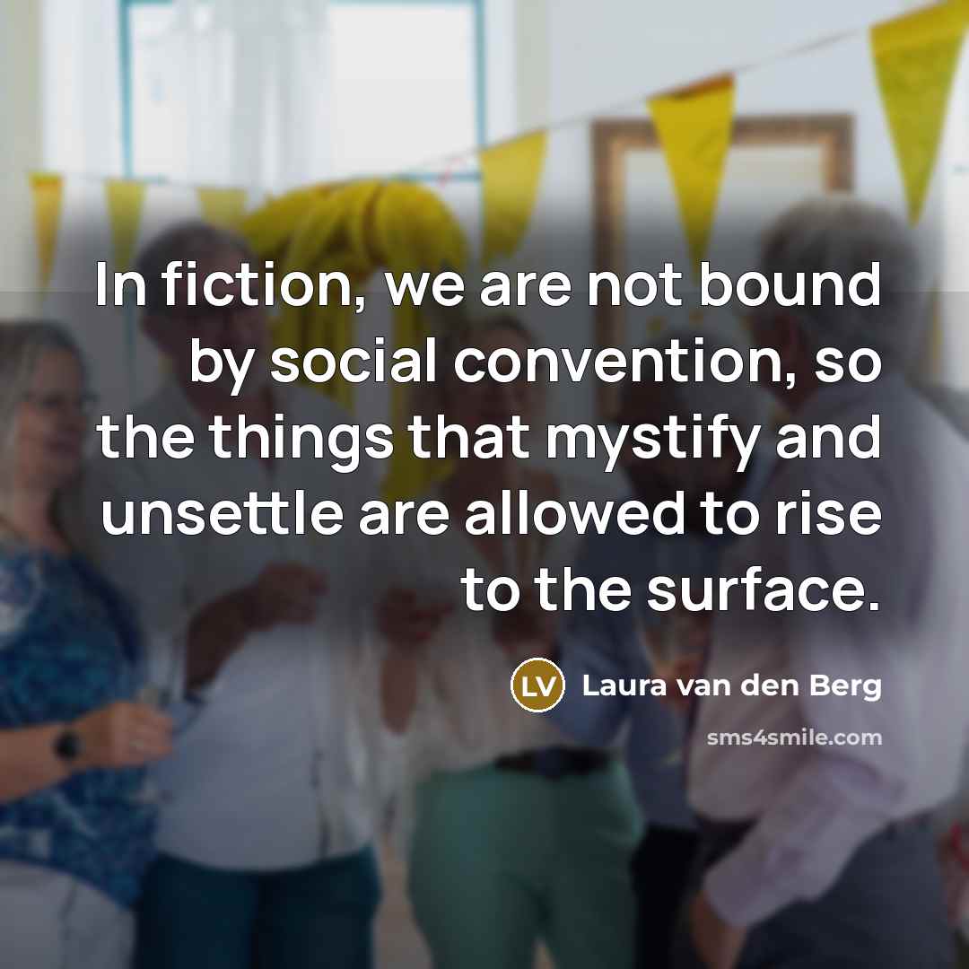 “In fiction, we are not bound by social convention, so the things that mystify and unsettle are allowed to rise to the surface.” quote by Laura van den Berg
