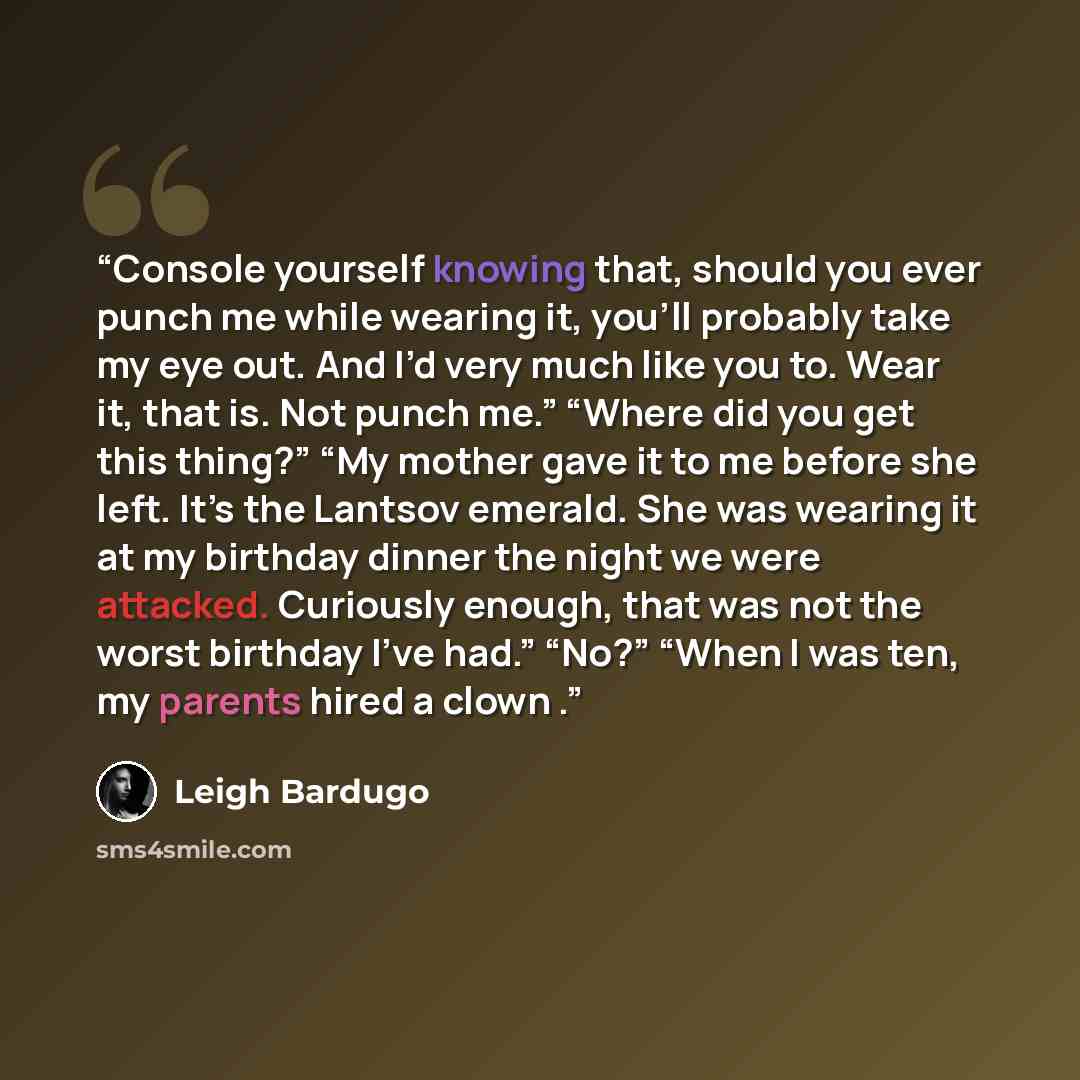 “Console yourself knowing that, should you ever punch me while wearing it, you’ll probably take my eye out. And I’d very much like you to. Wear it, that is. Not punch me.” “Where did you get this thing?” “My mother gave it to me before she left. It’s the Lantsov emerald. She was wearing it at my…” quote by Leigh Bardugo
