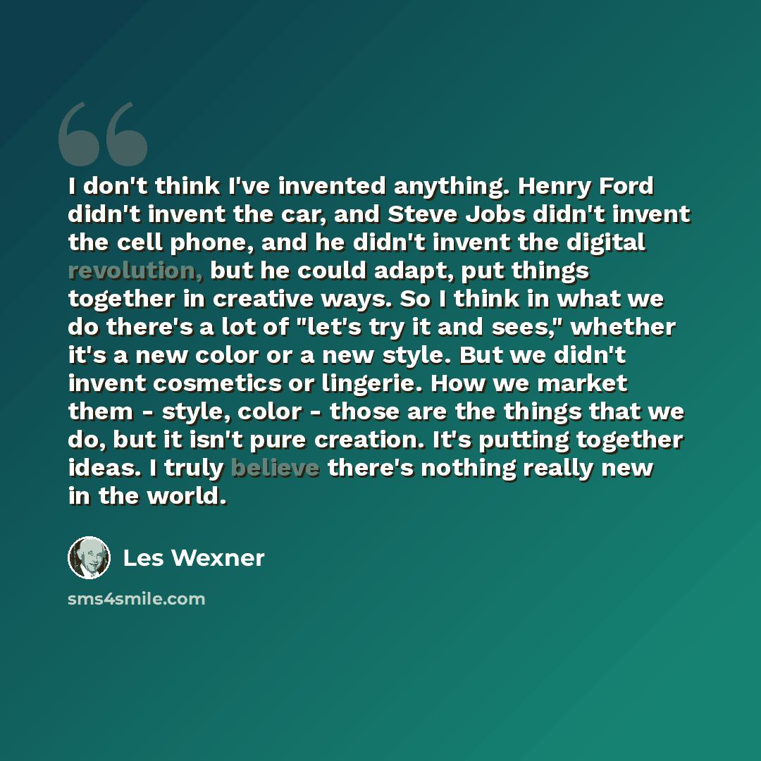 “I don't think I've invented anything. Henry Ford didn't invent the car, and Steve Jobs didn't invent the cell phone, and he didn't invent the digital revolution, but he could adapt, put things together in creative ways. So I think in what we do there's a lot of "let's try it and sees," whether…” quote by Les Wexner