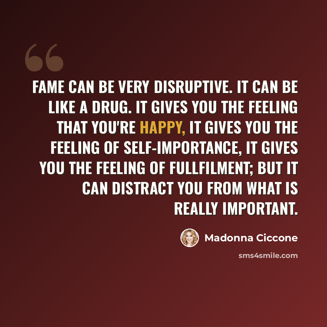 “Fame can be very disruptive. It can be like a drug. It gives you the feeling that you're happy, it gives you the feeling of self-importance, it gives you the feeling of fullfilment; but it can distract you from what is really important.” quote by Madonna Ciccone