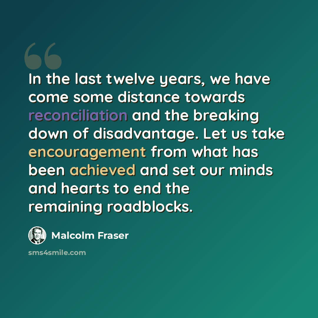 “In the last twelve years, we have come some distance towards reconciliation and the breaking down of disadvantage. Let us take encouragement from what has been achieved and set our minds and hearts to end the remaining roadblocks.” quote by Malcolm Fraser