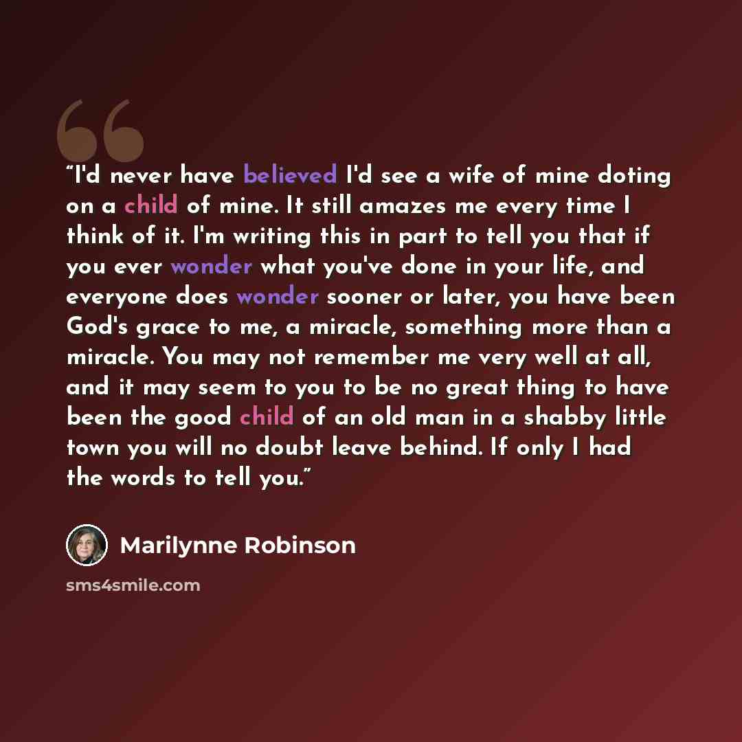 “I'd never have believed I'd see a wife of mine doting on a child of mine. It still amazes me every time I think of it. I'm writing this in part to tell you that if you ever wonder what you've done in your life, and everyone does wonder sooner or later, you have been God's grace to me, a miracle…” quote by Marilynne Robinson