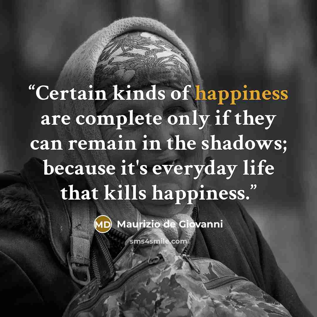 “Certain kinds of happiness are complete only if they can remain in the shadows; because it's everyday life that kills happiness.” quote by Maurizio de Giovanni