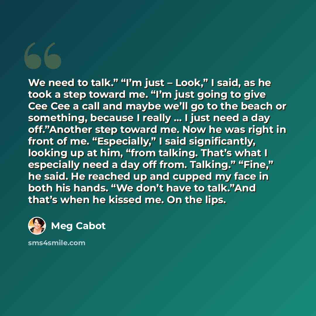 “We need to talk.” “I’m just – Look,” I said, as he took a step toward me. “I’m just going to give Cee Cee a call and maybe we’ll go to the beach or something, because I really … I just need a day off.”Another step toward me. Now he was right in front of me. “Especially,” I said significantly…” quote by Meg Cabot