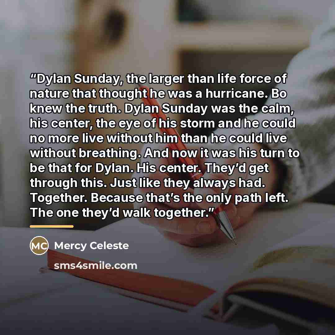 “Dylan Sunday, the larger than life force of nature that thought he was a hurricane. Bo knew the truth. Dylan Sunday was the calm, his center, the eye of his storm and he could no more live without him than he could live without breathing. And now it was his turn to be that for Dylan. His center…” quote by Mercy Celeste