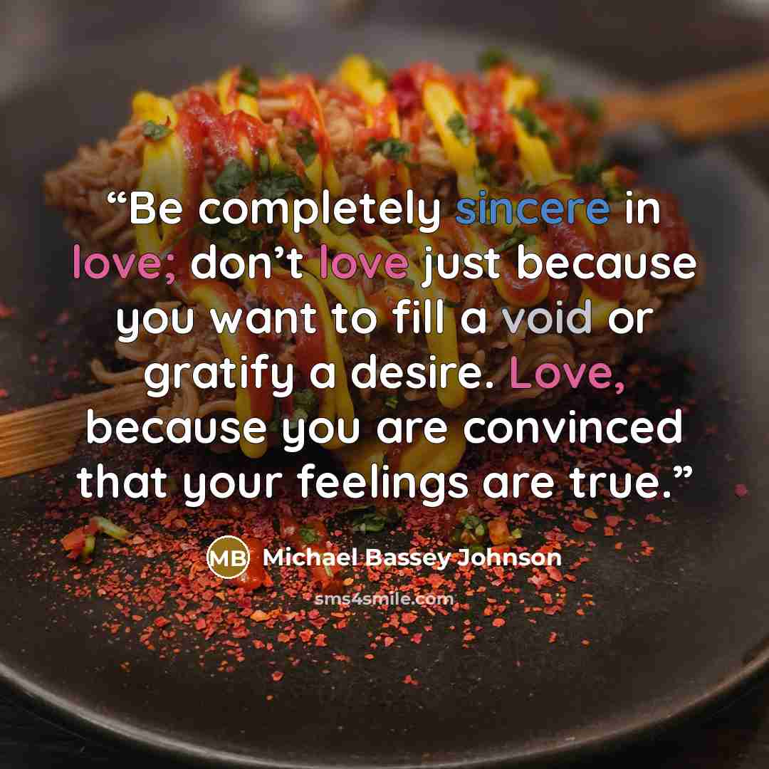 “Be completely sincere in love; don’t love just because you want to fill a void or gratify a desire. Love, because you are convinced that your feelings are true.” quote by Michael Bassey Johnson