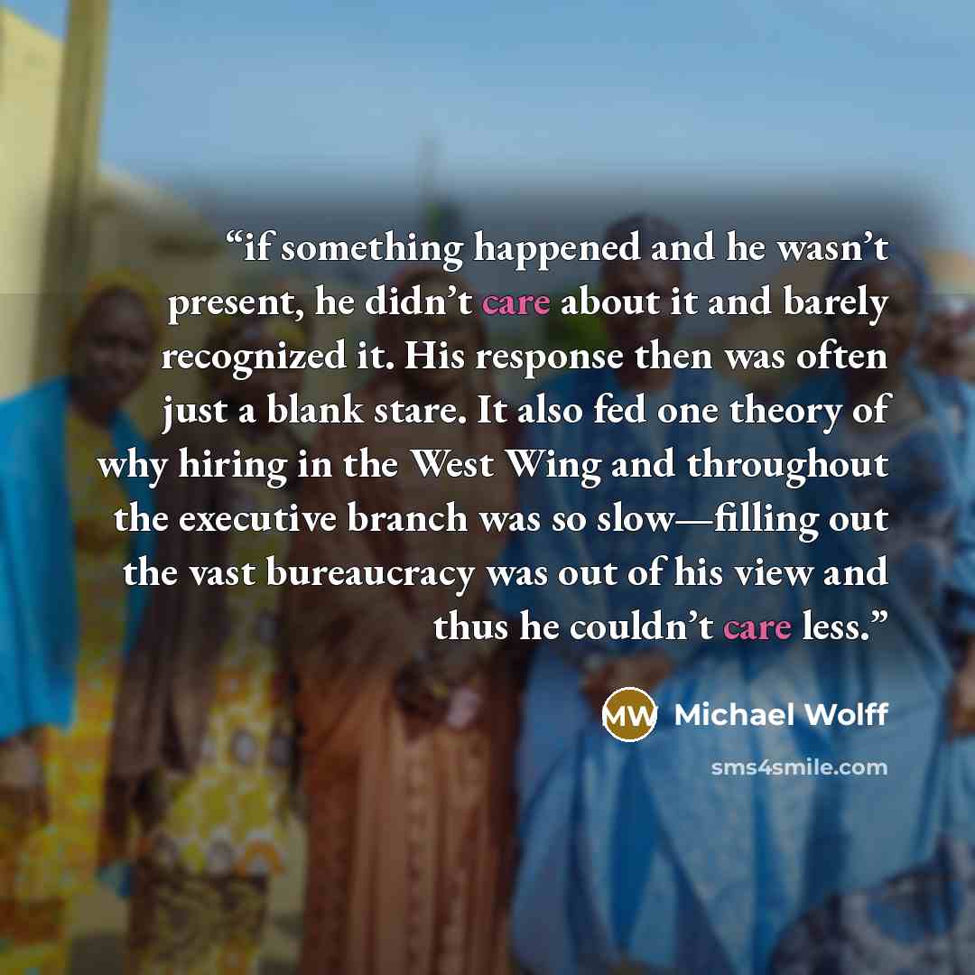 “if something happened and he wasn’t present, he didn’t care about it and barely recognized it. His response then was often just a blank stare. It also fed one theory of why hiring in the West Wing and throughout the executive branch was so slow—filling out the vast bureaucracy was out of his view…” quote by Michael Wolff