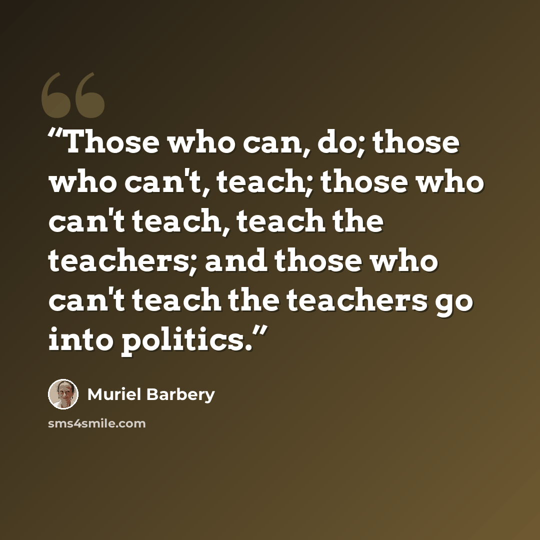 “Those who can, do; those who can't, teach; those who can't teach, teach the teachers; and those who can't teach the teachers go into politics.” quote by Muriel Barbery
