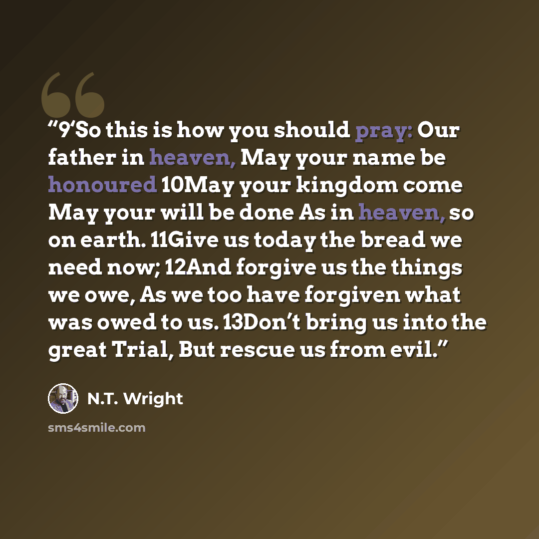 “9‘So this is how you should pray: Our father in heaven, May your name be honoured 10May your kingdom come May your will be done As in heaven, so on earth. 11Give us today the bread we need now; 12And forgive us the things we owe, As we too have forgiven what was owed to us. 13Don’t bring us into…” quote by N.T. Wright