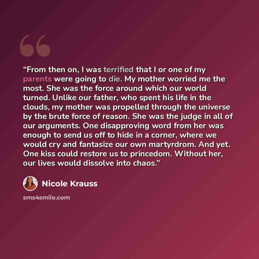 “From then on, I was terrified that I or one of my parents were going to die. My mother worried me the most. She was the force around which our world turned. Unlike our father, who spent his life in the clouds, my mother was propelled through the universe by the brute force of reason. She was the…” quote by Nicole Krauss