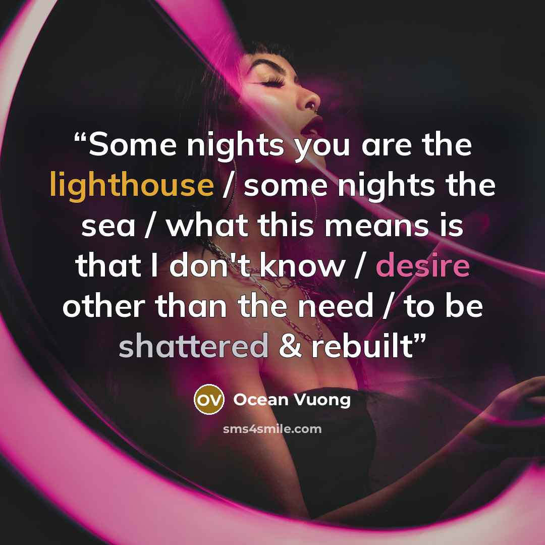 “Some nights you are the lighthouse / some nights the sea / what this means is that I don't know / desire other than the need / to be shattered & rebuilt” quote by Ocean Vuong