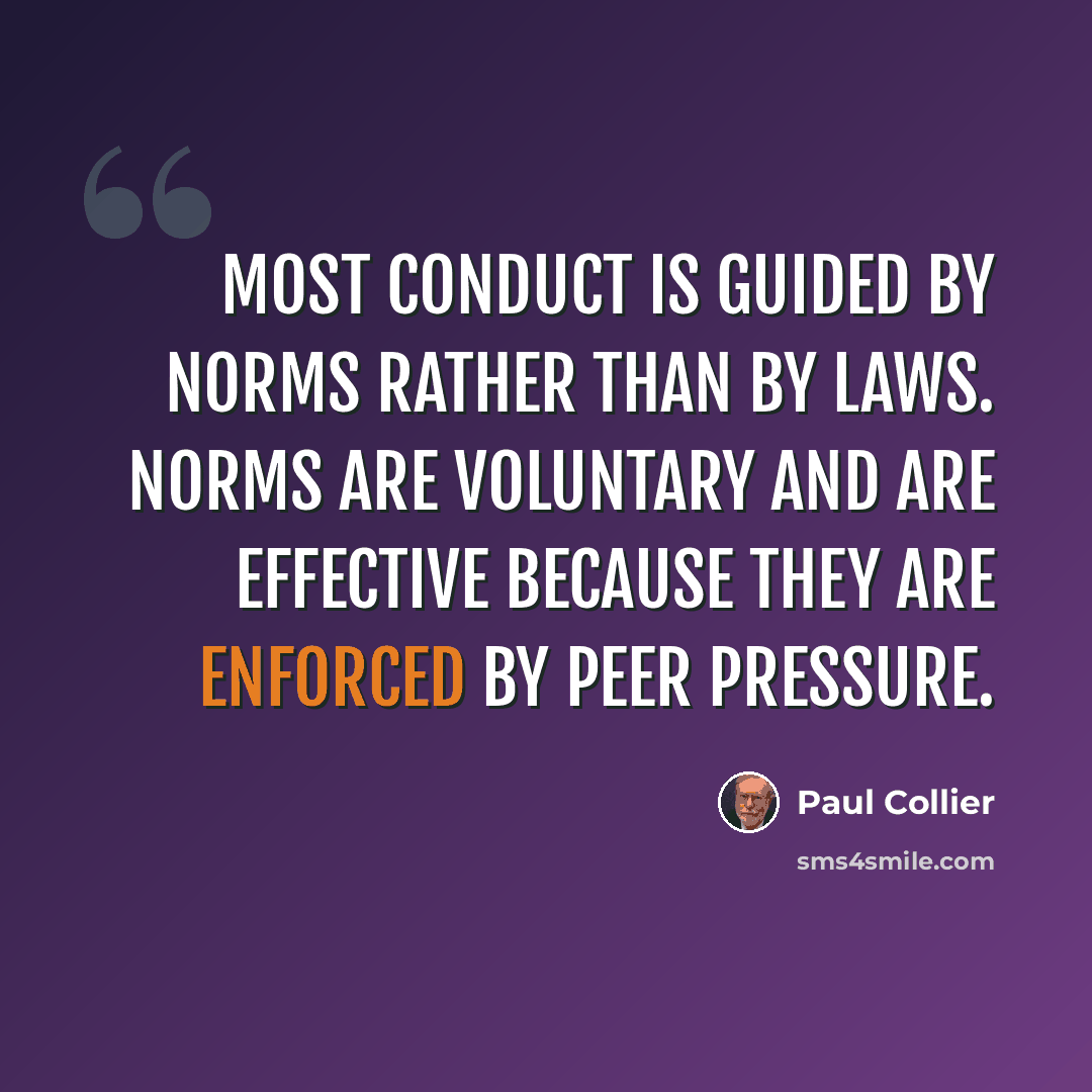 “Most conduct is guided by norms rather than by laws. Norms are voluntary and are effective because they are enforced by peer pressure.” quote by Paul Collier