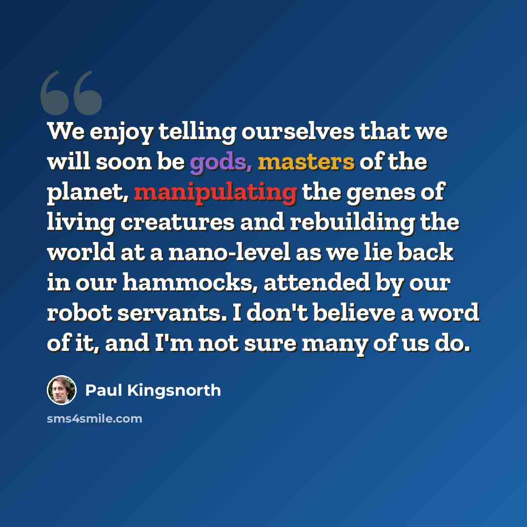 “We enjoy telling ourselves that we will soon be gods, masters of the planet, manipulating the genes of living creatures and rebuilding the world at a nano-level as we lie back in our hammocks, attended by our robot servants. I don't believe a word of it, and I'm not sure many of us do.” quote by Paul Kingsnorth