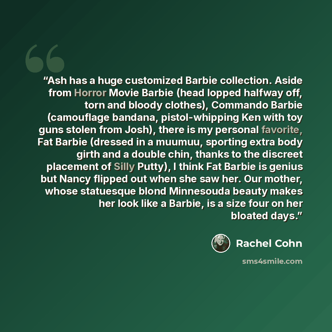 “Ash has a huge customized Barbie collection. Aside from Horror Movie Barbie (head lopped halfway off, torn and bloody clothes), Commando Barbie (camouflage bandana, pistol-whipping Ken with toy guns stolen from Josh), there is my personal favorite, Fat Barbie (dressed in a muumuu, sporting extra…” quote by Rachel Cohn