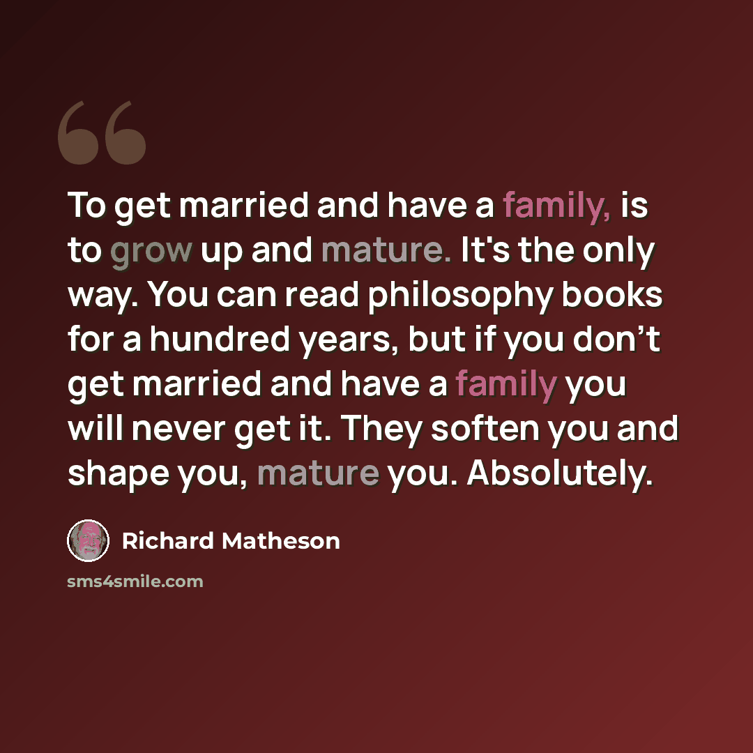 “To get married and have a family, is to grow up and mature. It's the only way. You can read philosophy books for a hundred years, but if you don't get married and have a family you will never get it. They soften you and shape you, mature you. Absolutely.” quote by Richard Matheson