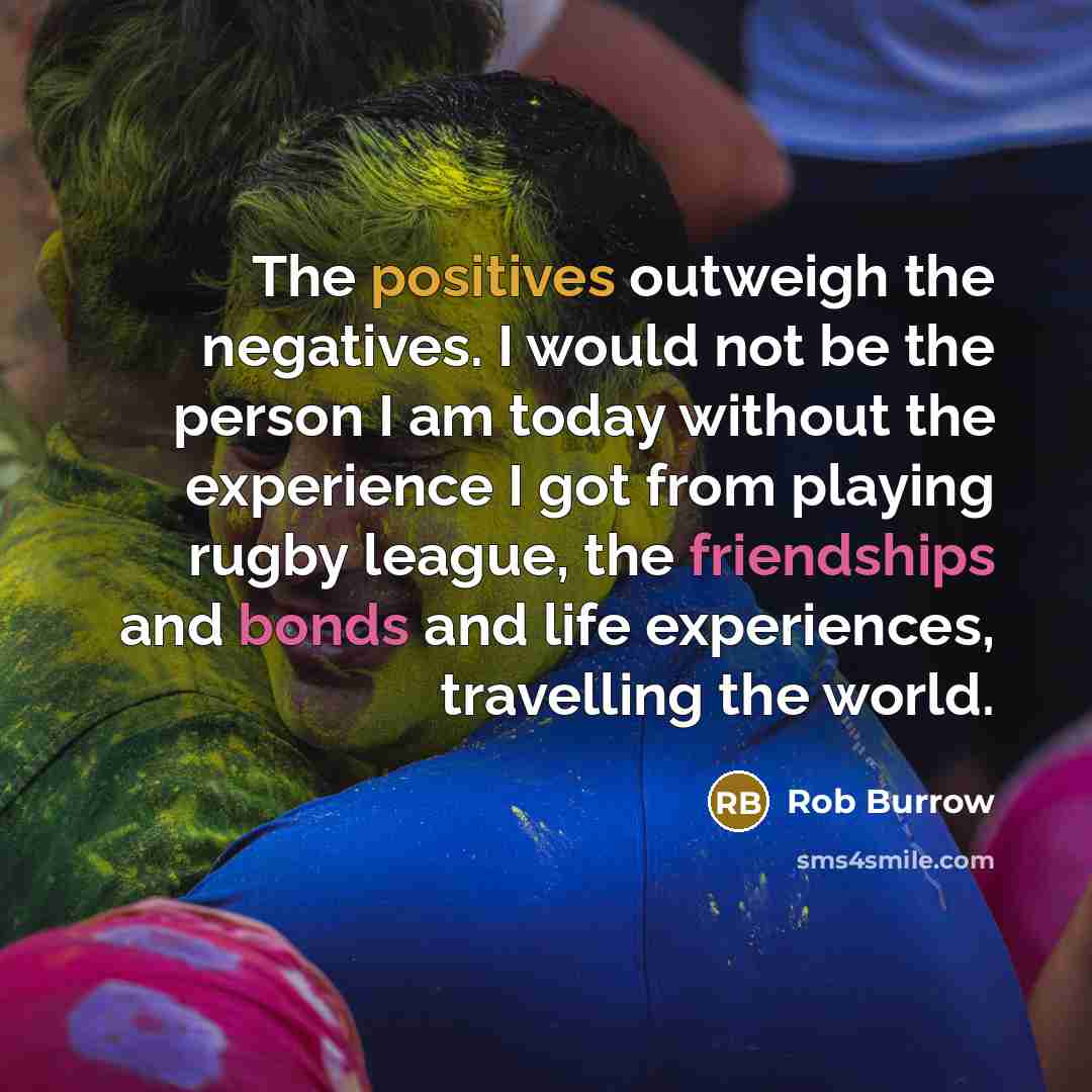 “The positives outweigh the negatives. I would not be the person I am today without the experience I got from playing rugby league, the friendships and bonds and life experiences, travelling the world.” quote by Rob Burrow